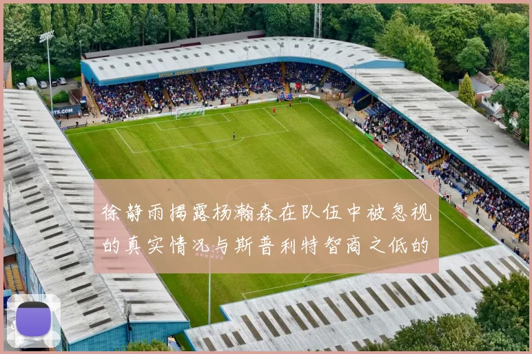 徐静雨揭露杨瀚森在队伍中被忽视的真实情况与斯普利特智商之低的尴尬真相