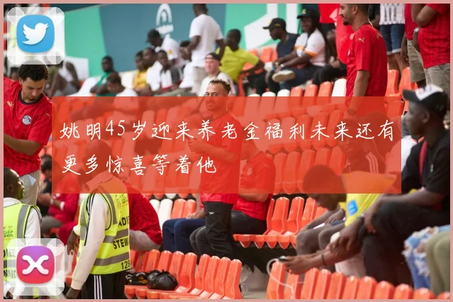 姚明45岁迎来养老金福利未来还有更多惊喜等着他