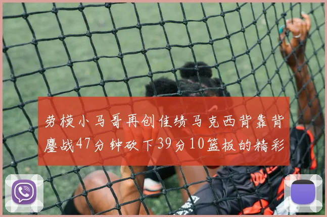 劳模小马哥再创佳绩马克西背靠背鏖战47分钟砍下39分10篮板的精彩表现