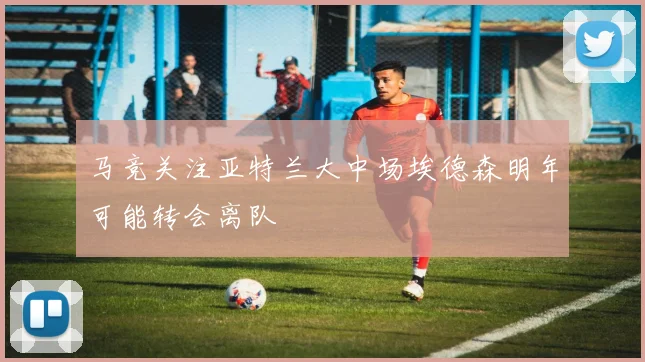 马竞关注亚特兰大中场埃德森明年可能转会离队