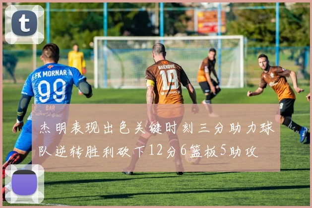 杰明表现出色关键时刻三分助力球队逆转胜利砍下12分6篮板5助攻