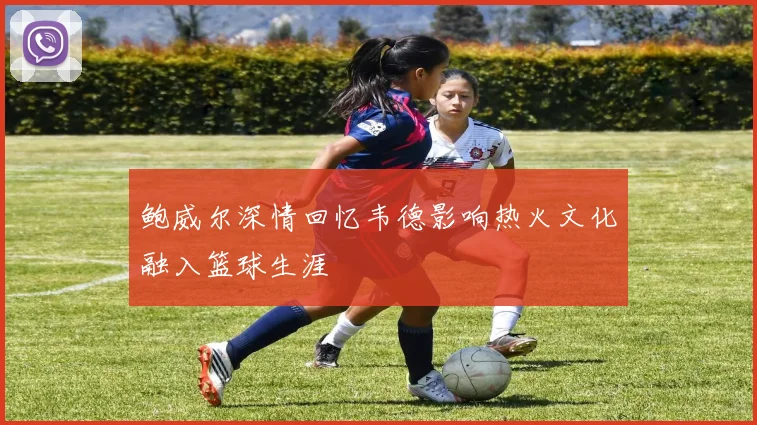 鲍威尔深情回忆韦德影响热火文化融入篮球生涯