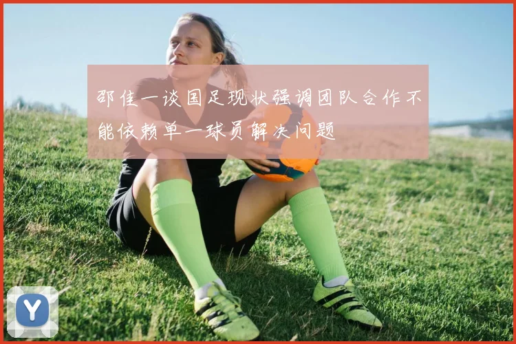 邵佳一谈国足现状强调团队合作不能依赖单一球员解决问题