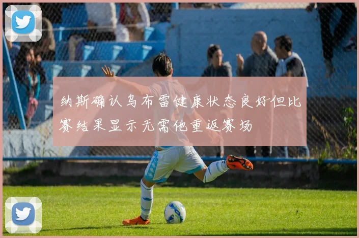纳斯确认乌布雷健康状态良好但比赛结果显示无需他重返赛场