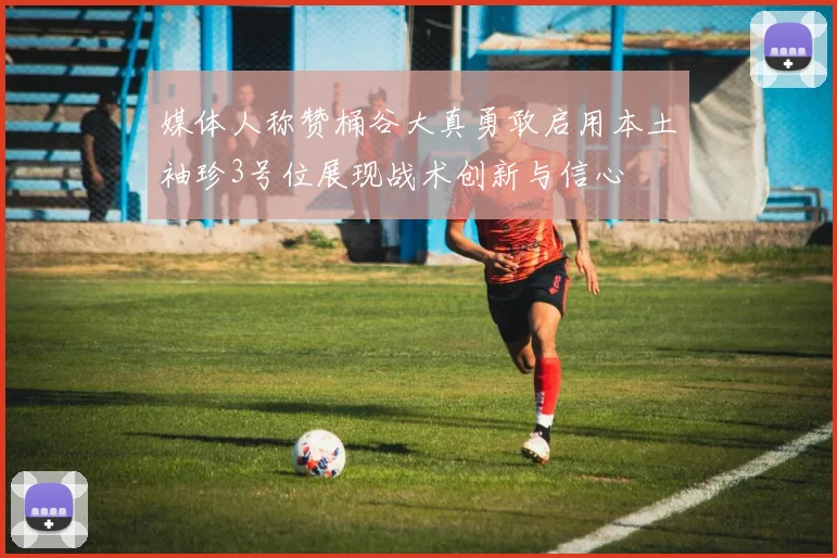 媒体人称赞桶谷大真勇敢启用本土袖珍3号位展现战术创新与信心