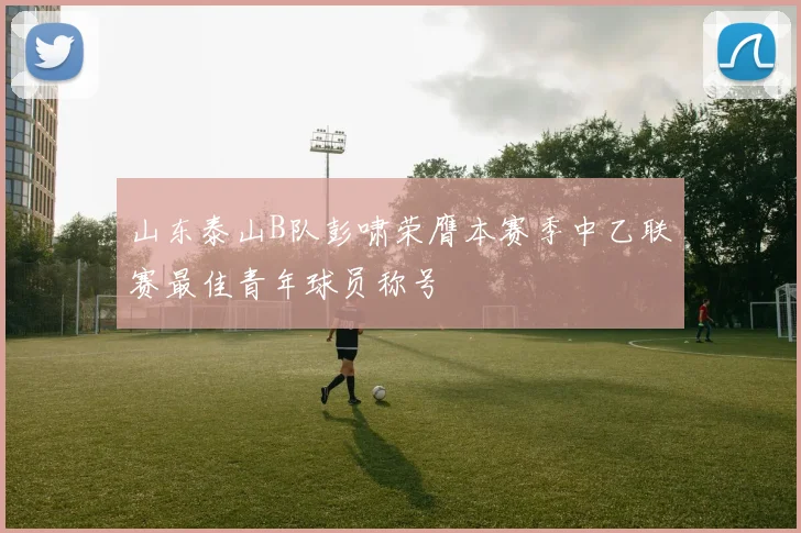 山东泰山B队彭啸荣膺本赛季中乙联赛最佳青年球员称号