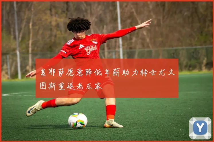 基耶萨愿意降低年薪助力转会尤文图斯重返老东家