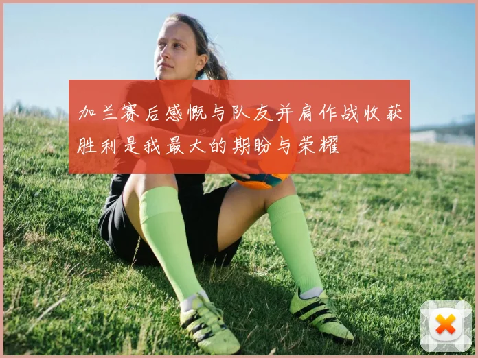 加兰赛后感慨与队友并肩作战收获胜利是我最大的期盼与荣耀