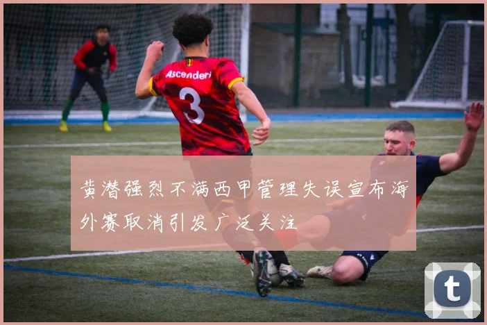 黄潜强烈不满西甲管理失误宣布海外赛取消引发广泛关注