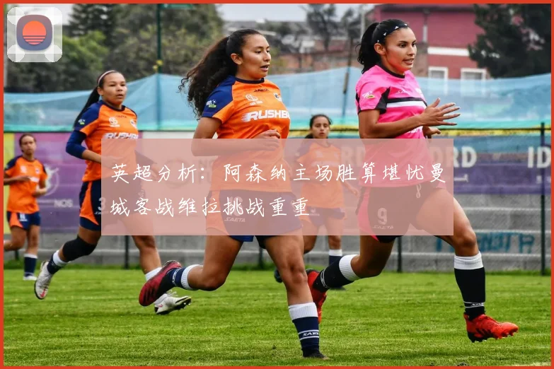 英超分析：阿森纳主场胜算堪忧曼城客战维拉挑战重重