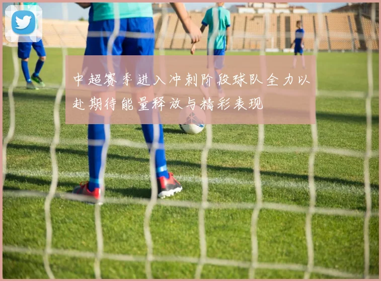 中超赛季进入冲刺阶段球队全力以赴期待能量释放与精彩表现
