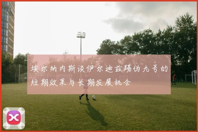 埃尔纳内斯谈伊尔迪兹踢伪九号的短期效果与长期发展机会