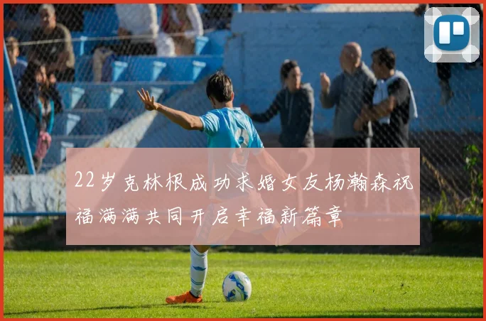 22岁克林根成功求婚女友杨瀚森祝福满满共同开启幸福新篇章