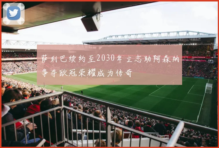萨利巴续约至2030年立志助阿森纳争夺欧冠荣耀成为传奇
