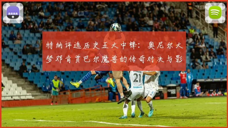 特纳评选历史五大中锋：奥尼尔大梦邓肯贾巴尔魔兽的传奇对决与影响