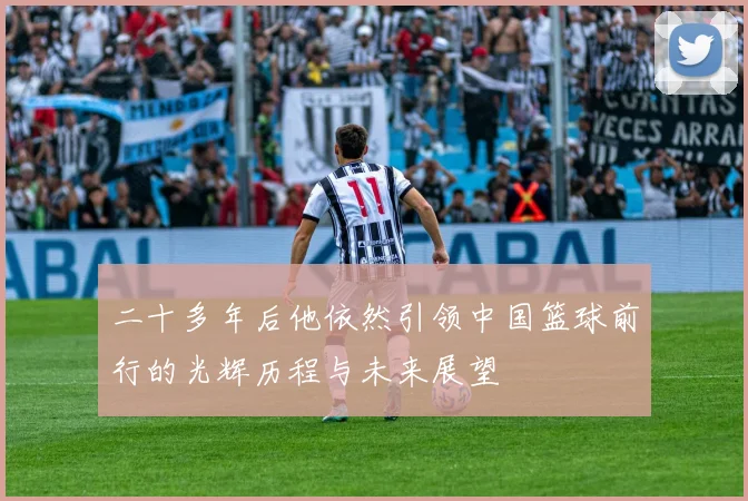 二十多年后他依然引领中国篮球前行的光辉历程与未来展望