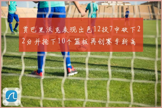 贾巴里沃克表现出色12投7中砍下22分并抢下10个篮板再创赛季新高