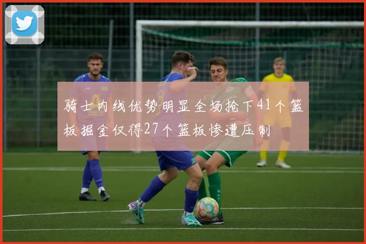 骑士内线优势明显全场抢下41个篮板掘金仅得27个篮板惨遭压制