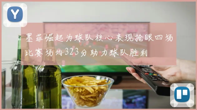 墨菲崛起为球队核心表现抢眼四场比赛场均323分助力球队胜利