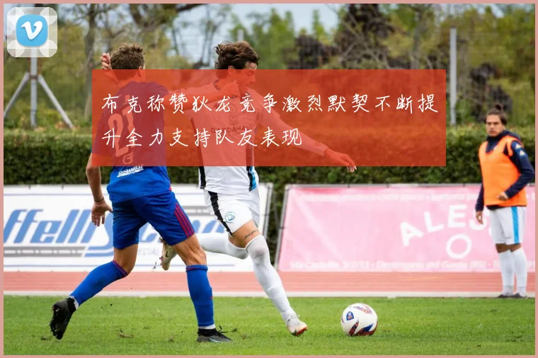 布克称赞狄龙竞争激烈默契不断提升全力支持队友表现