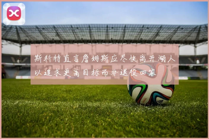 斯科特直言詹姆斯应尽快离开湖人以追求更高目标而非退役回家