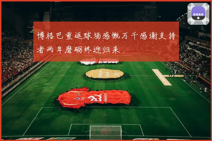 博格巴重返球场感慨万千感谢支持者两年磨砺终迎归来