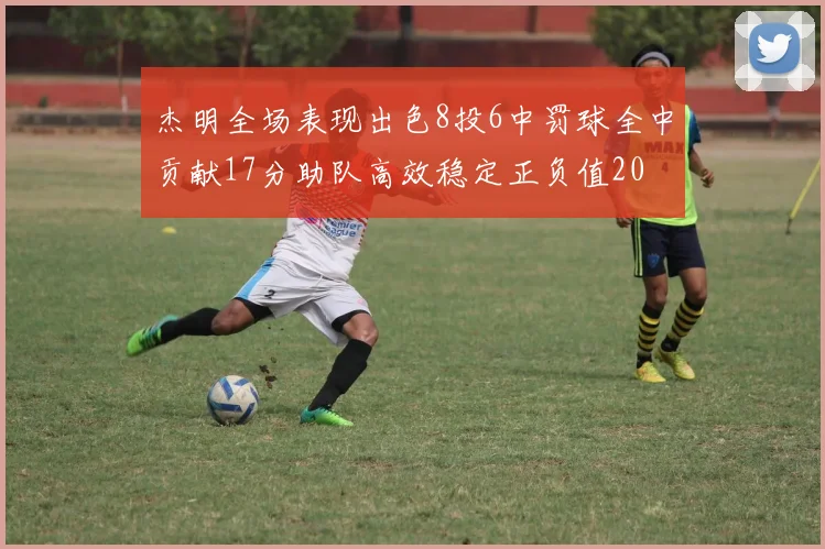 杰明全场表现出色8投6中罚球全中贡献17分助队高效稳定正负值20