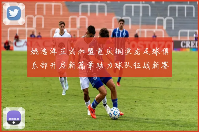 姚浩洋正式加盟重庆铜梁龙足球俱乐部开启新篇章助力球队征战新赛季