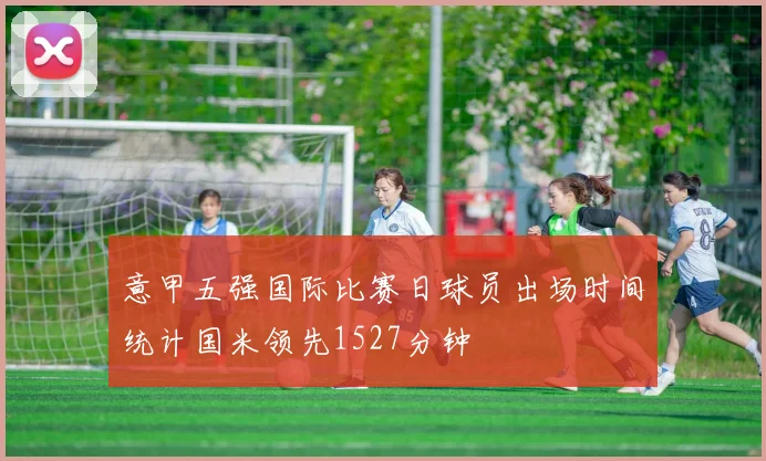 意甲五强国际比赛日球员出场时间统计国米领先1527分钟