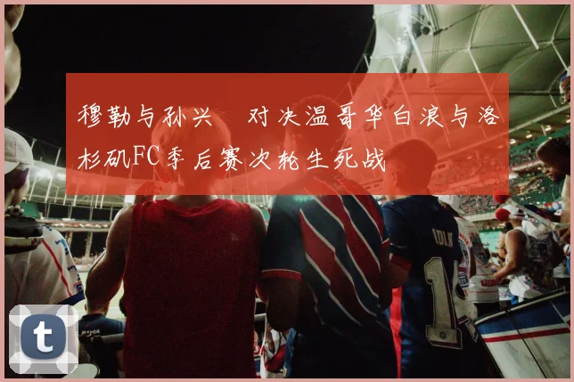 穆勒与孙兴慜对决温哥华白浪与洛杉矶FC季后赛次轮生死战