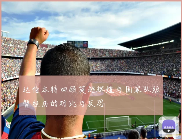 达伦本特回顾英超辉煌与国家队短暂经历的对比与反思