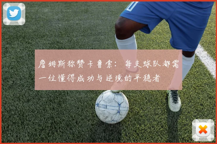 詹姆斯称赞卡鲁索：每支球队都需一位懂得成功与逆境的平稳者