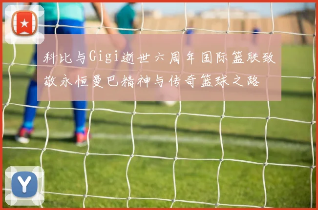 科比与Gigi逝世六周年国际篮联致敬永恒曼巴精神与传奇篮球之路