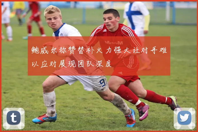 鲍威尔称赞替补火力强大让对手难以应对展现团队深度