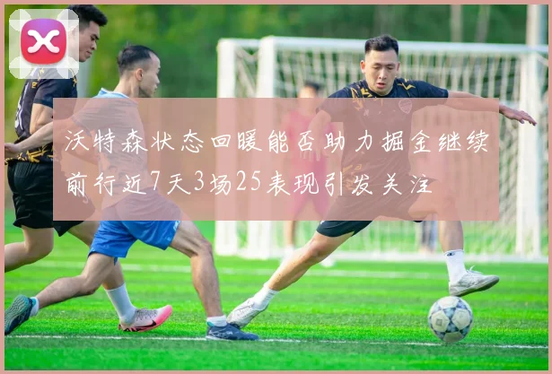 沃特森状态回暖能否助力掘金继续前行近7天3场25表现引发关注