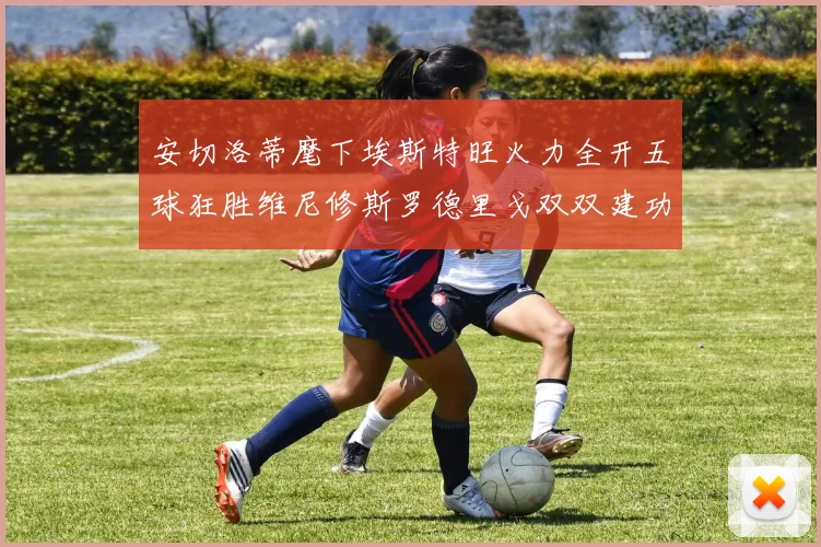 安切洛蒂麾下埃斯特旺火力全开五球狂胜维尼修斯罗德里戈双双建功