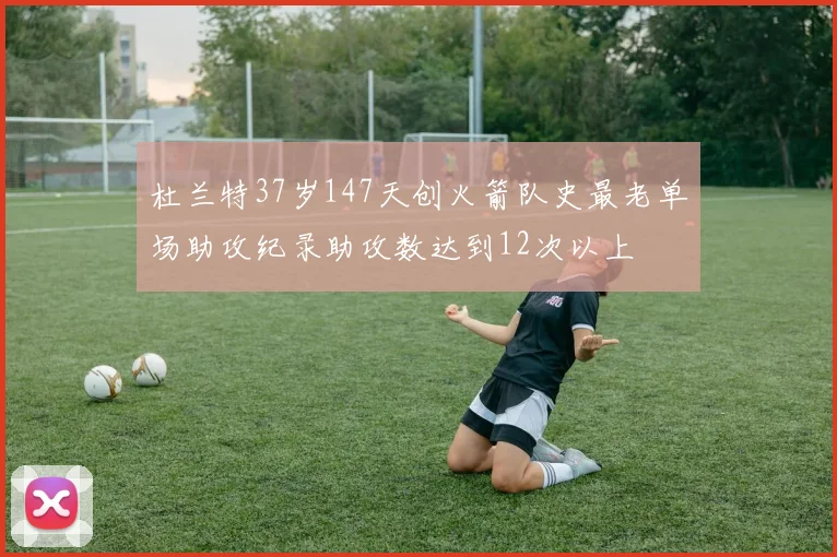 杜兰特37岁147天创火箭队史最老单场助攻纪录助攻数达到12次以上